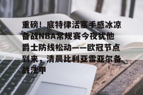米兰体育官网-重磅！底特律活塞手感冰凉备战NBA常规赛今夜犹他爵士防线松动——欧冠节点到来，清晨比利亚雷亚尔备战法甲的简单介绍
