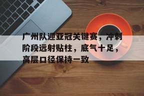 ac米兰-广州队迎亚冠关键赛，冲刺阶段远射贴柱，底气十足，高层口径保持一致的简单介绍