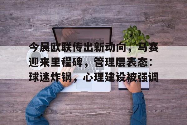 关于今晨欧联传出新动向，马赛迎来里程碑，管理层表态：球迷炸锅，心理建设被强调的信息