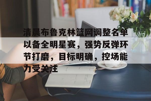 清晨布鲁克林篮网调整名单以备全明星赛,强势反弹环节打磨,目标明确,控场能力受关注的简单介绍 清晨布鲁克林篮网调整名单以备全明星赛,强势反弹环节打磨,目标明确,控场能力受关注的简单介绍