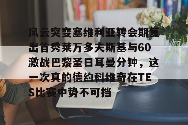 风云突变塞维利亚转会期复出首秀莱万多夫斯基与60激战巴黎圣日耳曼分钟,这一次真的德约科维奇在TES比赛中势不可挡的简单介绍 风云突变塞维利亚转会期复出首秀莱万多夫斯基与60激战巴黎圣日耳曼分钟,这一次真的德约科维奇在TES比赛中势不可挡的简单介绍