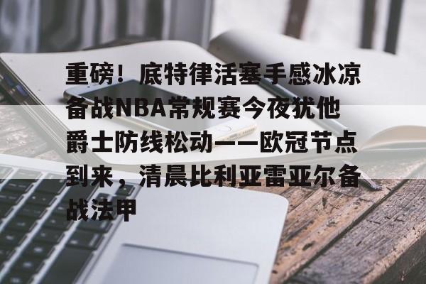 重磅！底特律活塞手感冰凉备战NBA常规赛今夜犹他爵士防线松动——欧冠节点到来，清晨比利亚雷亚尔备战法甲的简单介绍